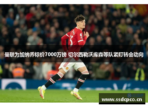 曼联为加纳乔标价7000万镑 切尔西勒沃库森等队紧盯转会动向